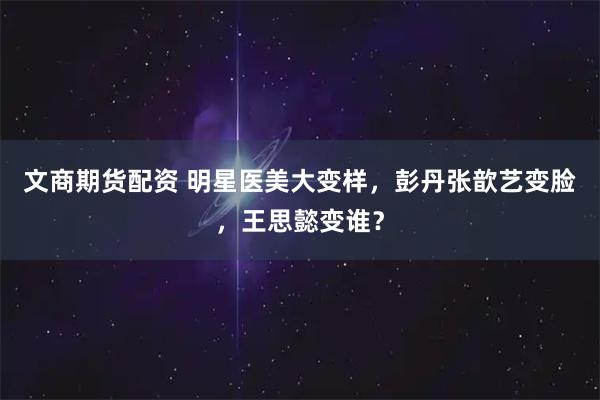 文商期货配资 明星医美大变样，彭丹张歆艺变脸，王思懿变谁？