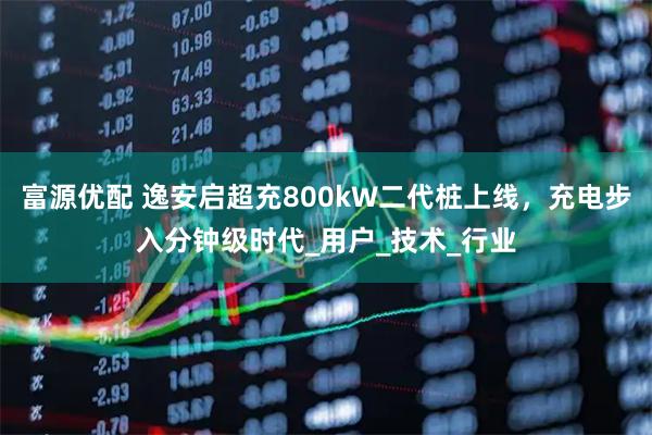 富源优配 逸安启超充800kW二代桩上线，充电步入分钟级时代_用户_技术_行业
