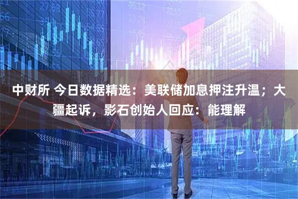 中财所 今日数据精选：美联储加息押注升温；大疆起诉，影石创始人回应：能理解