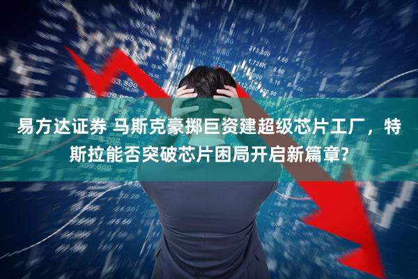 易方达证券 马斯克豪掷巨资建超级芯片工厂,特斯拉能否突破芯片困局开启新篇章?